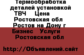 Термообработка деталей установкой ТВЧ. › Цена ­ 100 - Ростовская обл., Ростов-на-Дону г. Бизнес » Услуги   . Ростовская обл.